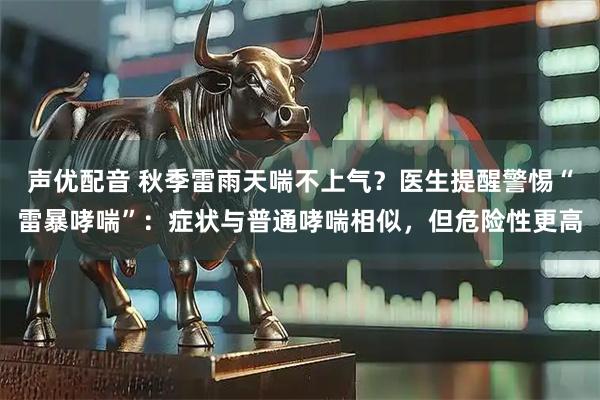 声优配音 秋季雷雨天喘不上气？医生提醒警惕“雷暴哮喘”：症状与普通哮喘相似，但危险性更高