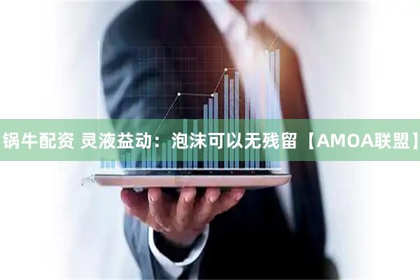 锅牛配资 灵液益动：泡沫可以无残留【AMOA联盟】