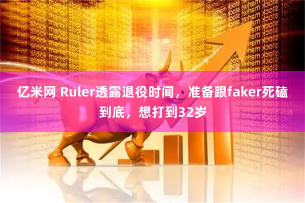 亿米网 Ruler透露退役时间，准备跟faker死磕到底，想打到32岁