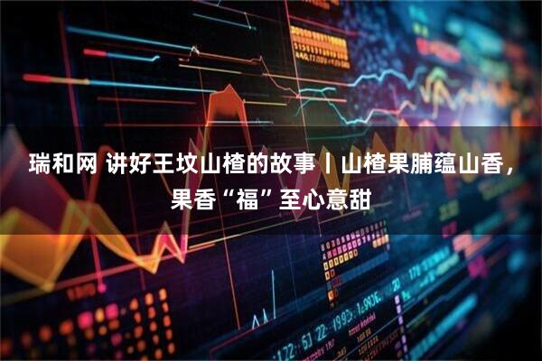 瑞和网 讲好王坟山楂的故事丨山楂果脯蕴山香，果香“福”至心意甜