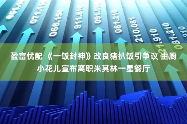 盈富忧配 《一饭封神》改良猪扒饭引争议 主厨小花儿宣布离职米其林一星餐厅