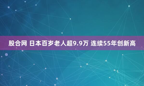 股合网 日本百岁老人超9.9万 连续55年创新高