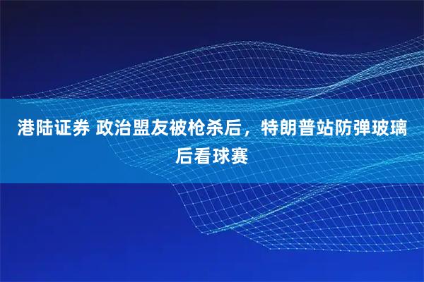 港陆证券 政治盟友被枪杀后，特朗普站防弹玻璃后看球赛