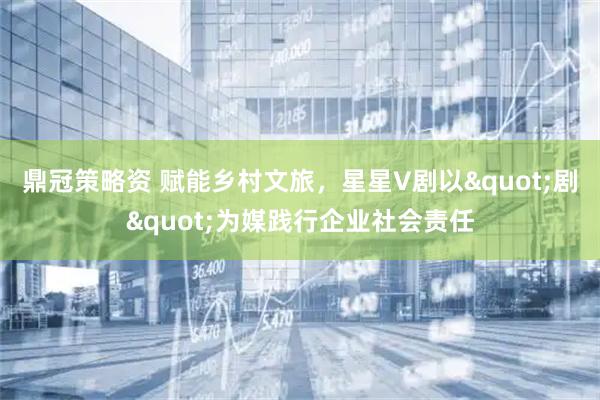 鼎冠策略资 赋能乡村文旅，星星V剧以&quot;剧&quot;为媒践行企业社会责任