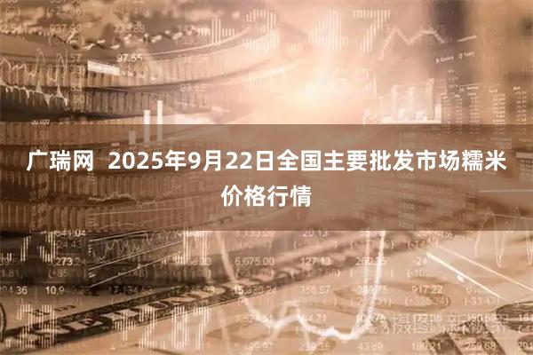 广瑞网  2025年9月22日全国主要批发市场糯米价格行情