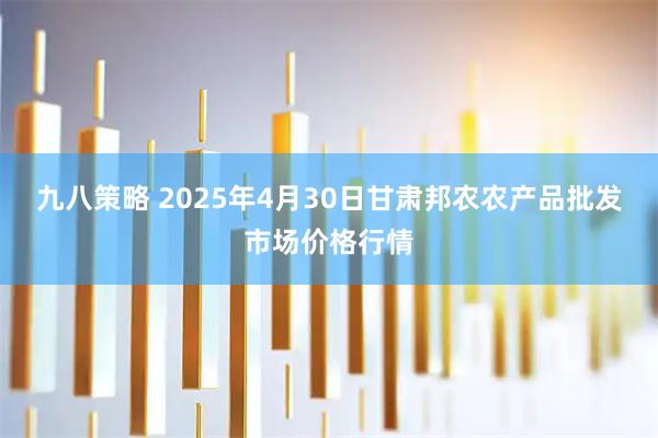 九八策略 2025年4月30日甘肃邦农农产品批发市场价格行情