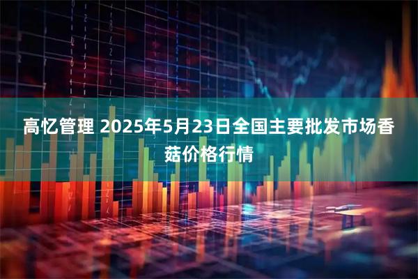 高忆管理 2025年5月23日全国主要批发市场香菇价格行情