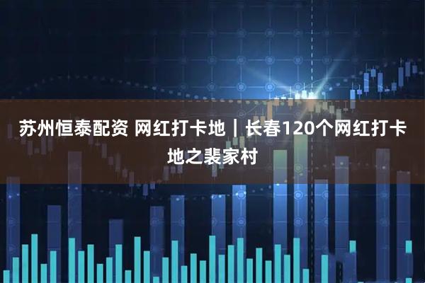 苏州恒泰配资 网红打卡地｜长春120个网红打卡地之裴家村