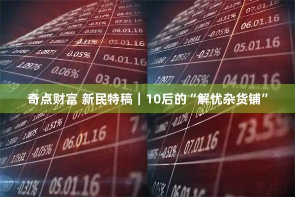奇点财富 新民特稿｜10后的“解忧杂货铺”