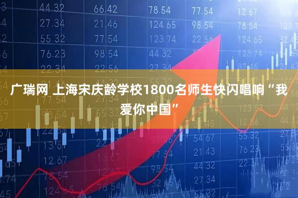 广瑞网 上海宋庆龄学校1800名师生快闪唱响“我爱你中国”