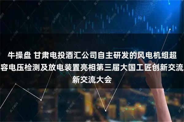 牛操盘 甘肃电投酒汇公司自主研发的风电机组超级电容电压检测及放电装置亮相第三届大国工匠创新交流大会