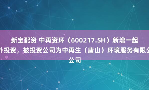 新宝配资 中再资环（600217.SH）新增一起对外投资，被投资公司为中再生（唐山）环境服务有限公司