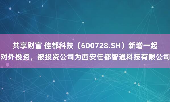 共享财富 佳都科技（600728.SH）新增一起对外投资，被投资公司为西安佳都智通科技有限公司