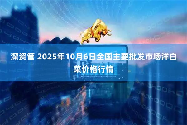 深资管 2025年10月6日全国主要批发市场洋白菜价格行情