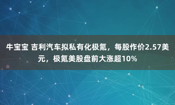 牛宝宝 吉利汽车拟私有化极氪，每股作价2.57美元，极氪美股盘前大涨超10%